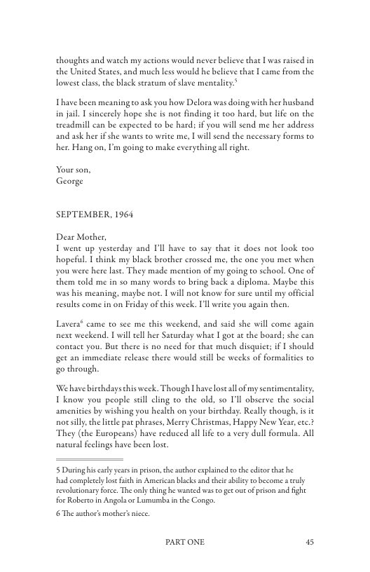 thoughts and watch my actions would never believe that [ was rased in the United Seate lowest class, the black seracum of slave mencality.”  ind much less would he believe that I came from the  Thave been meaningto ask you how Delora was doing with her husband in jail | sincerely hope she is not finding it too hard, but life on the ereadmill can be expeted to be hard: i you will send me her address and ask her if she wants to write me.,  will send the necessary forms to her. Hang on, I’m going to make everything ll righ.  Your son, George  SEPTEMBER, 1964  Dear Mother, T went up yesterday and Pl have to say chat it does not look too hopeful. I chink my black brother crossed me, the one you met when you were here ast. They made mention of my going to school. One of them cold me in so many words to bring back a diploma. Maybe this was his meaning, maybe nor. [ will not know for sure unel my offcial resules come in on Friday of his week. Il write you again then,  Lavera® came to see me this weekend, and said she will come again next weekend. I will tell her Saturday whae I got at the board; she can coneact you. Bue there is no need for thae much disquiet: if  should get an immediate release there would seill be weeks of formaliies to go through  ‘Wehave birchdays this week. Though L have lostall of my sentimentalicy. T know you people scil cling to the old, so I’ll observe the social amenities by wishing you health on your birehday: Really chough, i it notsilly, the leele pac phrases, Merey Christmas, Happy New Year, eec.* They (the Europeans) have reduced all life to a very dull formula. All natural feelings have been lost.  5 Dauring his carly years i prison, the author exphined eo th edicorthathe had complerely lose i in American blacks and thei abilcy to become a cruly revolionary forc. The anly thing he wanted was o gt ouc of prison and ight for Roberta in Angols or Lumumba inthe Congo.  6 The author’s mother nicce  PARTONE 5 